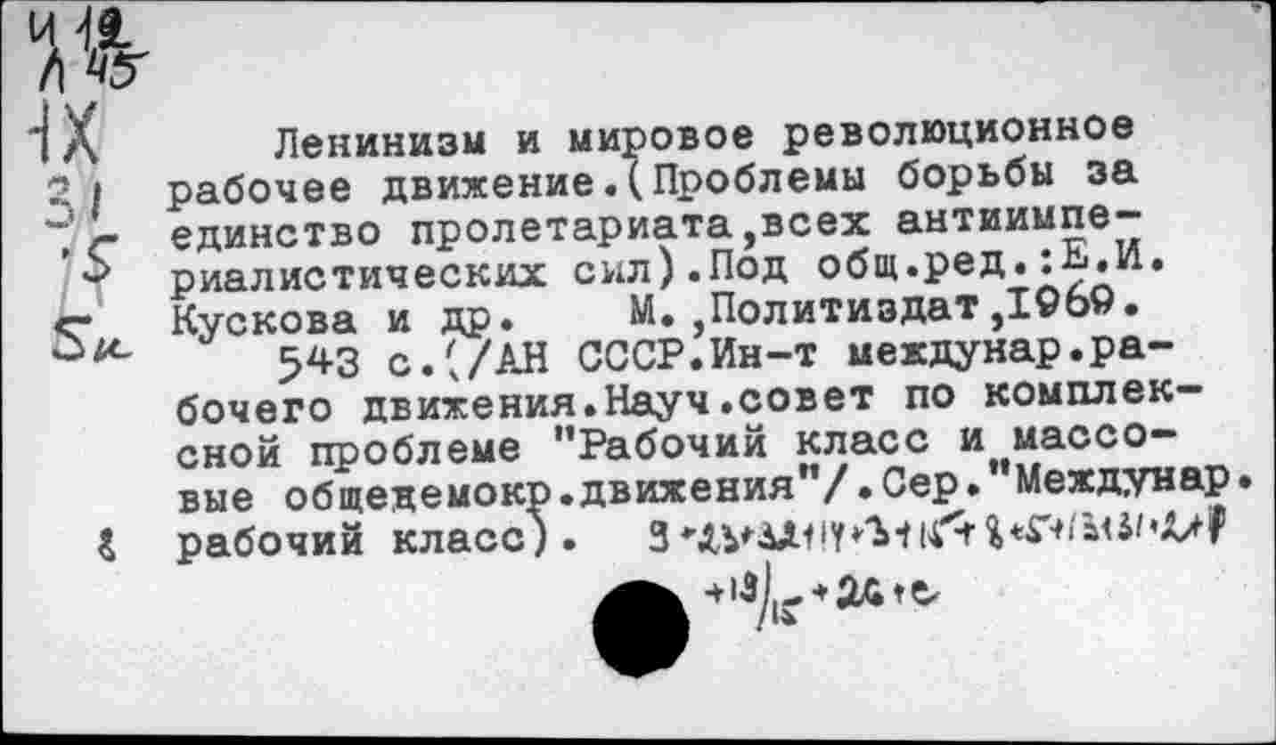 ﻿1	л	Ленинизм и мировое революционное
2	I рабочее движение.(Проблемы борьбы за ~ - единство пролетариата,всех антиимпе-
’ риалистических сил). Под общ.ред.:Ь.И. «г Кускова и др. М. Политиздат ,1969.
543 с.'/АН СССР.Ин-т междунар.рабочего движения.Науч.совет по комплексной проблеме "Рабочий класс и массовые общедемокр.движения"/.Сер. Междунар
& рабочий класс). 3